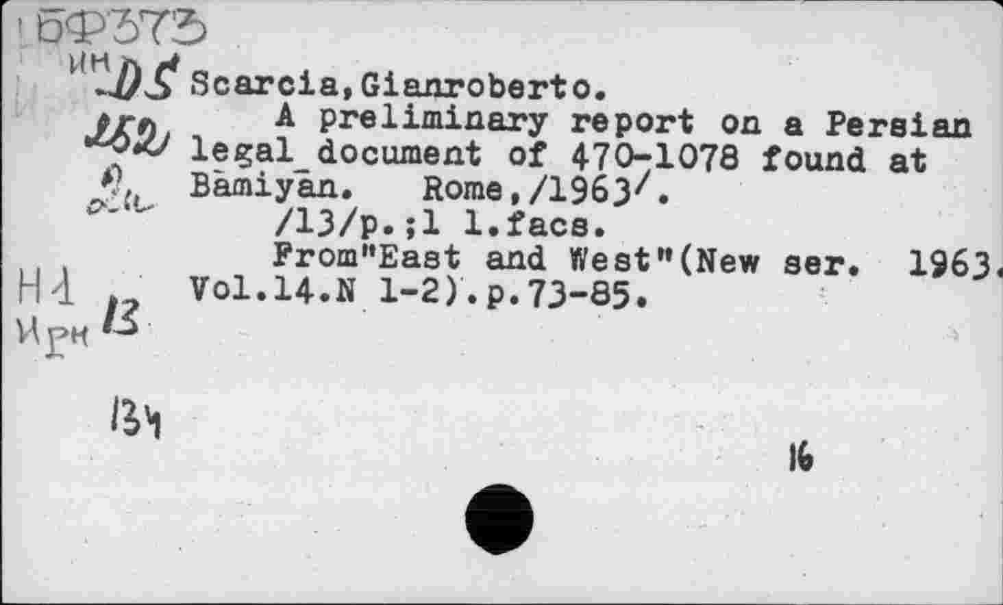 ﻿' бФЂта
Scarcia,Gianroberto.
#гл A preliminary report on a Persian legal_ document of 470-1078 found at
*?. Bàmiyan. Rome,/ІЗбЗ^.
/13/p.;l l.faca.
From”East and West”(New ser. 1963«
HI ,	Vol.14.N 1-2)'.p.73-85.
1ЈЧ
16